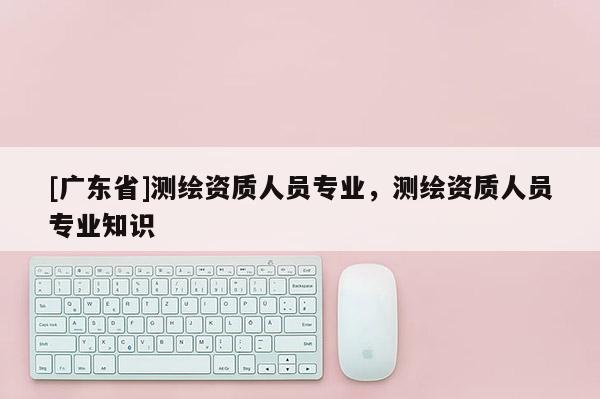[广东省]测绘资质人员专业，测绘资质人员专业知识