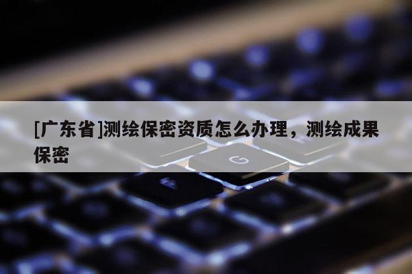 [广东省]测绘保密资质怎么办理，测绘成果保密