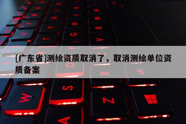 [广东省]测绘资质取消了，取消测绘单位资质备案