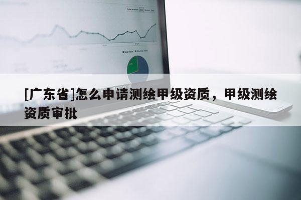 [广东省]怎么申请测绘甲级资质，甲级测绘资质审批