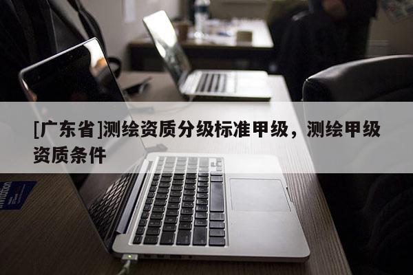[广东省]测绘资质分级标准甲级，测绘甲级资质条件