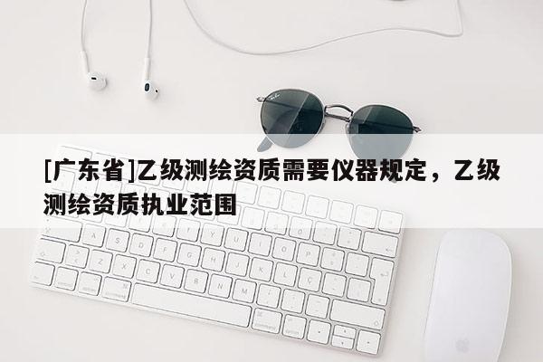 [广东省]乙级测绘资质需要仪器规定，乙级测绘资质执业范围