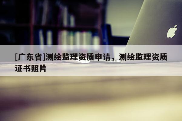 [广东省]测绘监理资质申请，测绘监理资质证书照片