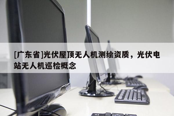 [广东省]光伏屋顶无人机测绘资质，光伏电站无人机巡检概念