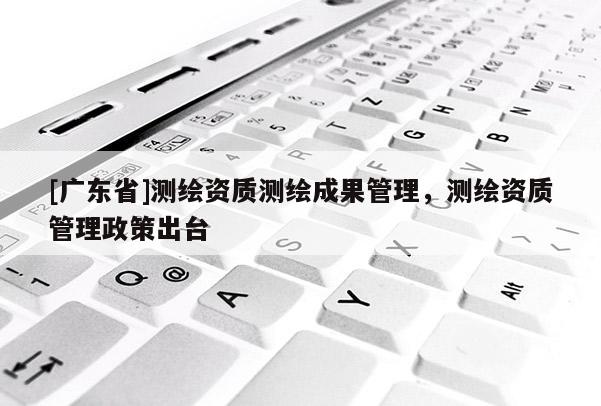 [广东省]测绘资质测绘成果管理，测绘资质管理政策出台