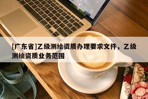 [广东省]乙级测绘资质办理要求文件，乙级测绘资质业务范围