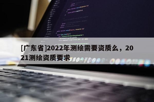 [广东省]2022年测绘需要资质么，2021测绘资质要求