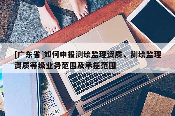 [广东省]如何申报测绘监理资质，测绘监理资质等级业务范围及承揽范围