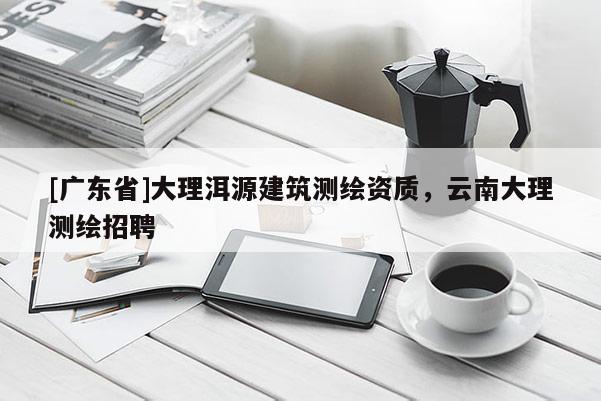 [广东省]大理洱源建筑测绘资质，云南大理测绘招聘