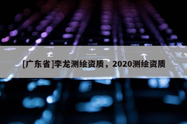 [广东省]李龙测绘资质，2020测绘资质