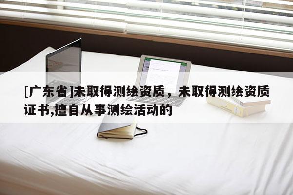 [广东省]未取得测绘资质，未取得测绘资质证书,擅自从事测绘活动的