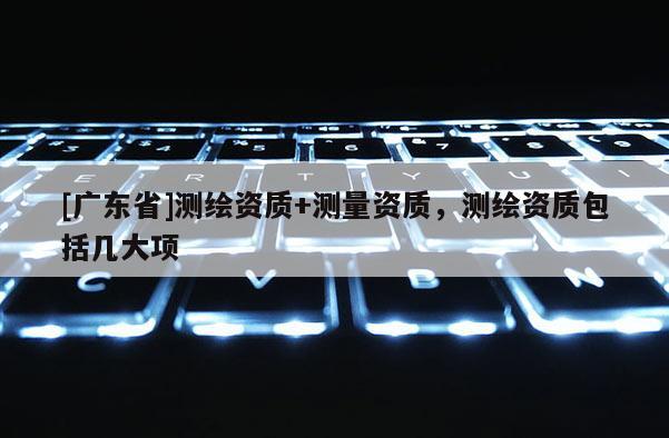 [广东省]测绘资质+测量资质，测绘资质包括几大项