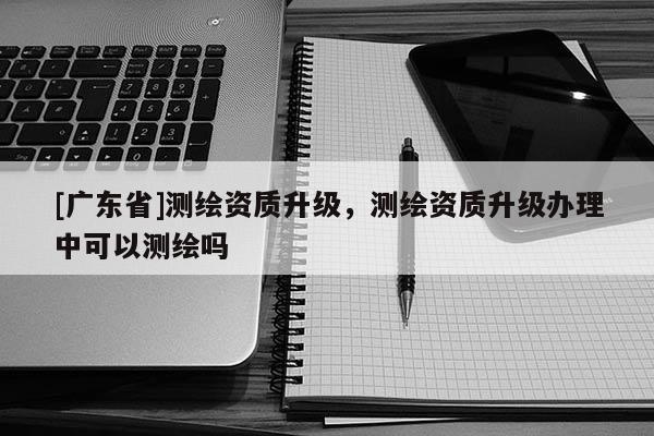 [广东省]测绘资质升级，测绘资质升级办理中可以测绘吗