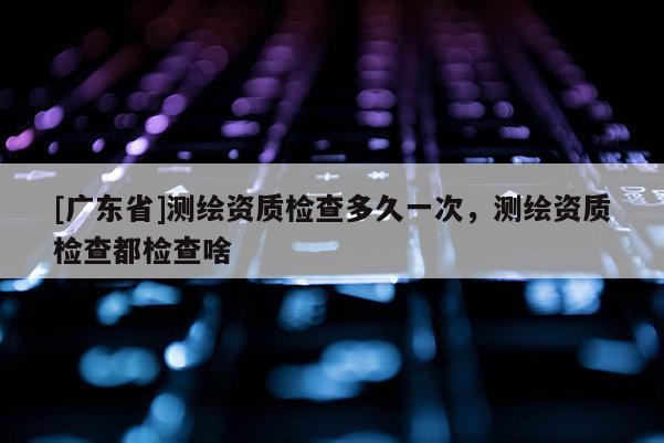 [广东省]测绘资质检查多久一次，测绘资质检查都检查啥