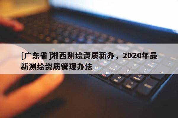 [广东省]湘西测绘资质新办，2020年最新测绘资质管理办法