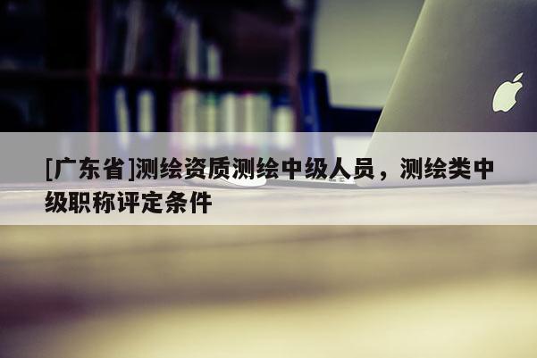 [广东省]测绘资质测绘中级人员，测绘类中级职称评定条件