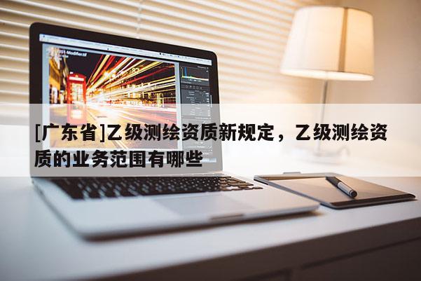 [广东省]乙级测绘资质新规定，乙级测绘资质的业务范围有哪些