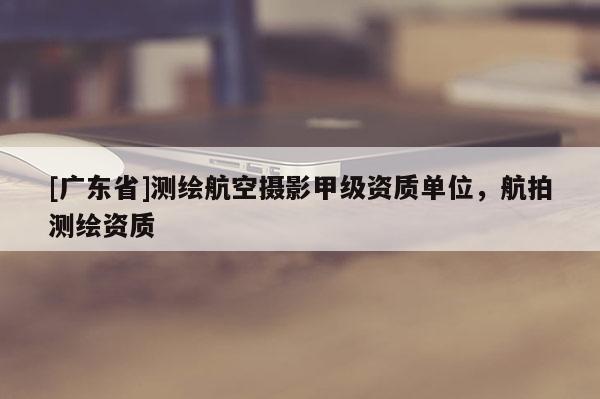[广东省]测绘航空摄影甲级资质单位，航拍测绘资质