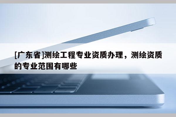 [广东省]测绘工程专业资质办理，测绘资质的专业范围有哪些