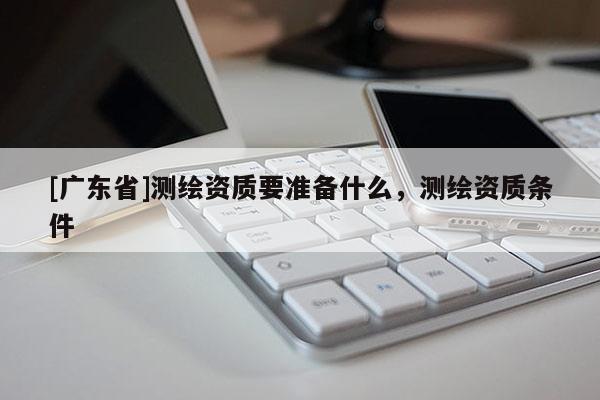 [广东省]测绘资质要准备什么，测绘资质条件