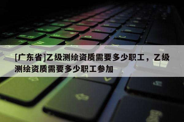 [广东省]乙级测绘资质需要多少职工，乙级测绘资质需要多少职工参加