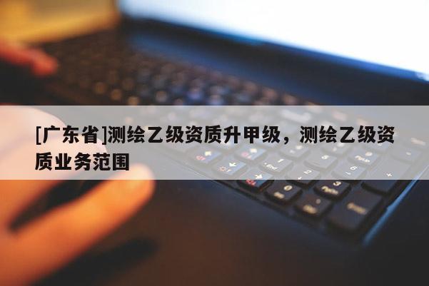 [广东省]测绘乙级资质升甲级，测绘乙级资质业务范围