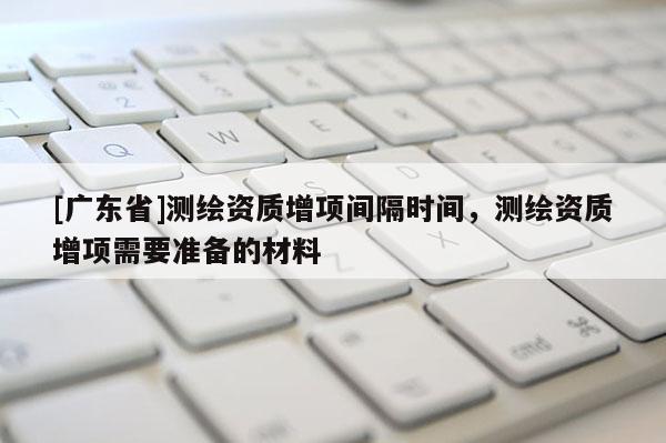 [广东省]测绘资质增项间隔时间，测绘资质增项需要准备的材料