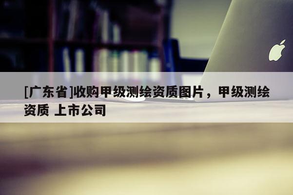 [广东省]收购甲级测绘资质图片，甲级测绘资质 上市公司