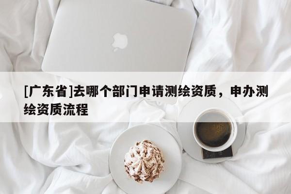 [广东省]去哪个部门申请测绘资质，申办测绘资质流程