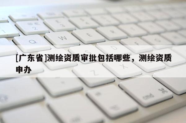 [广东省]测绘资质审批包括哪些，测绘资质申办