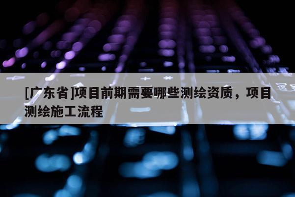 [广东省]项目前期需要哪些测绘资质，项目测绘施工流程