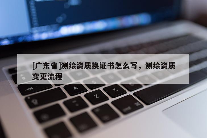 [广东省]测绘资质换证书怎么写，测绘资质变更流程