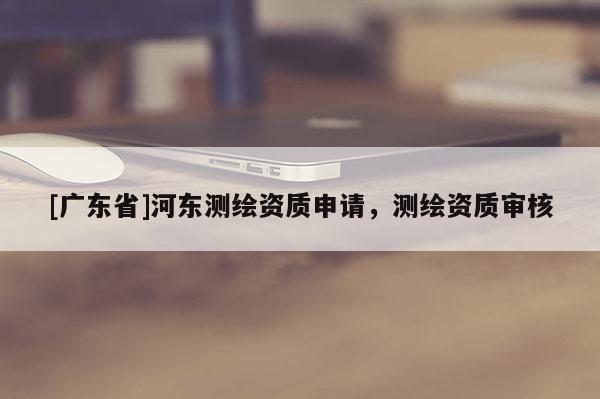 [广东省]河东测绘资质申请，测绘资质审核