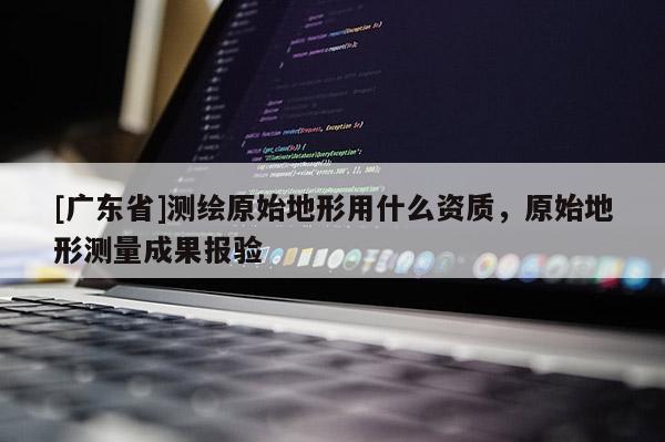 [广东省]测绘原始地形用什么资质，原始地形测量成果报验