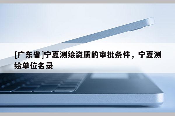 [广东省]宁夏测绘资质的审批条件，宁夏测绘单位名录