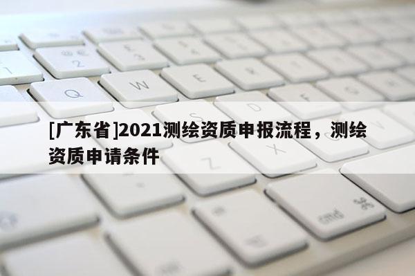[广东省]2021测绘资质申报流程，测绘资质申请条件