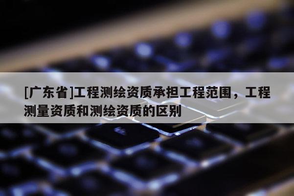 [广东省]工程测绘资质承担工程范围，工程测量资质和测绘资质的区别