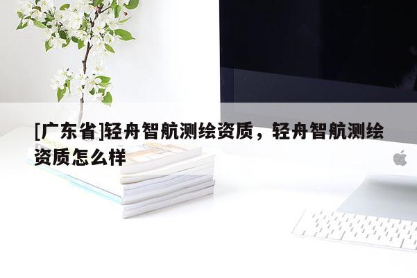 [广东省]轻舟智航测绘资质，轻舟智航测绘资质怎么样