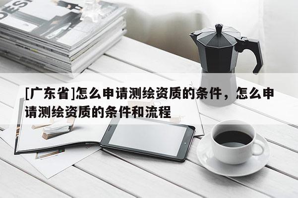 [广东省]怎么申请测绘资质的条件，怎么申请测绘资质的条件和流程