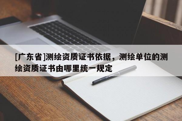 [广东省]测绘资质证书依据，测绘单位的测绘资质证书由哪里统一规定