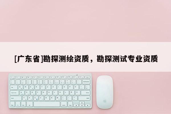 [广东省]勘探测绘资质，勘探测试专业资质
