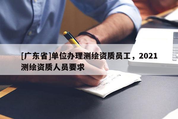 [广东省]单位办理测绘资质员工，2021测绘资质人员要求