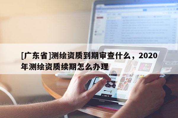 [广东省]测绘资质到期审查什么，2020年测绘资质续期怎么办理