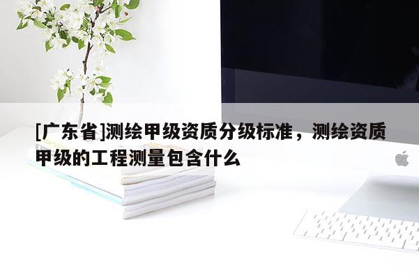 [广东省]测绘甲级资质分级标准，测绘资质甲级的工程测量包含什么