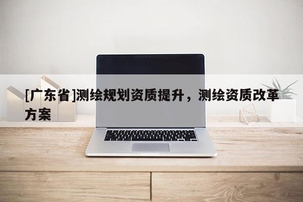 [广东省]测绘规划资质提升，测绘资质改革方案