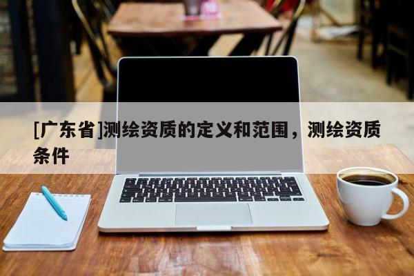 [广东省]测绘资质的定义和范围，测绘资质条件