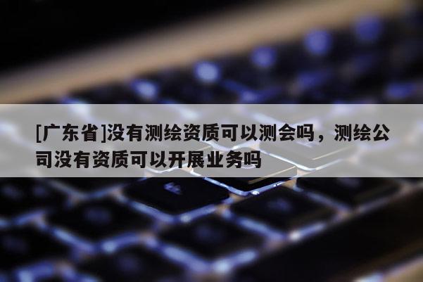 [广东省]没有测绘资质可以测会吗，测绘公司没有资质可以开展业务吗