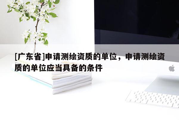 [广东省]申请测绘资质的单位，申请测绘资质的单位应当具备的条件