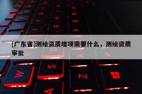[广东省]测绘资质增项需要什么，测绘资质审批