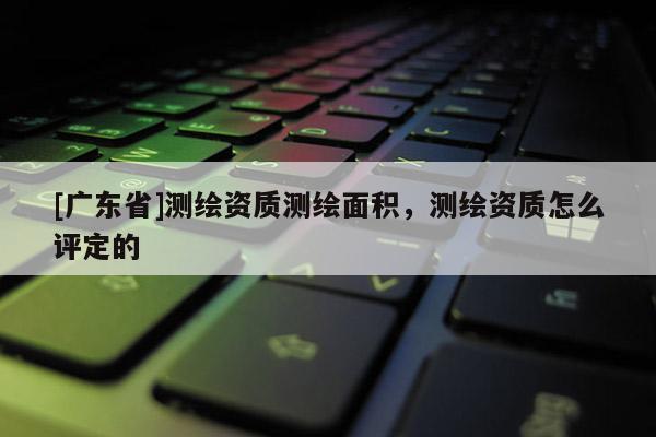 [广东省]测绘资质测绘面积，测绘资质怎么评定的